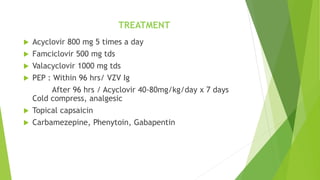  Acyclovir 800 mg 5 times a day
 Famciclovir 500 mg tds
 Valacyclovir 1000 mg tds
 PEP : Within 96 hrs/ VZV Ig
After 96 hrs / Acyclovir 40-80mg/kg/day x 7 days
Cold compress, analgesic
 Topical capsaicin
 Carbamezepine, Phenytoin, Gabapentin
TREATMENT
 