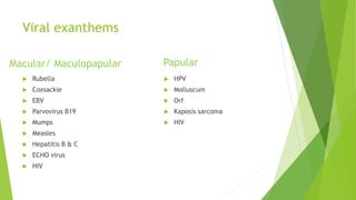 Viral exanthems
 Rubella
 Coxsackie
 EBV
 Parvovirus B19
 Mumps
 Measles
 Hepatitis B & C
 ECHO virus
 HIV
 HPV
 Molluscum
 Orf
 Kaposis sarcoma
 HIV
Macular/ Maculopapular Papular
 