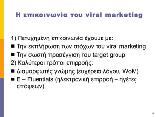 Η επικοινωνία   του   viral marketing 1)  Πετυχημένη επικοινωνία έχουμε με:  Την εκπλήρωση των στόχων του  viral marketing Την σωστή προσέγγιση του  target group 2)  Καλύτεροι τρόποι επιρροής: Διαμορφωτές γνώμης (ευχέρεια λόγου,  WoM) E – Fluentials ( ηλεκτρονική επιρροή – ηγέτες απόψεων) 