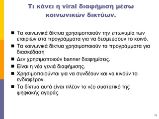 Τι κάνει η  viral  διαφήμιση μέσω κοινωνικών δικτύων. Τα κοινωνικά δίκτυα χρησιμοποιούν την επωνυμία των εταιριών στα προγράμματα για να δεσμεύσουν το κοινό. Τα κοινωνικά δίκτυα χρησιμοποιούν τα προγράμματα για διασκέδαση Δεν χρησιμοποιούν  banner  διαφημίσεις. Είναι η νέα γενιά διαφήμισης. Χρησιμοποιούνται για να συνδέουν και να κινούν το ενδιαφέρον.  Τα δίκτυα αυτά είναι πλέον το νέο συστατικό της ψηφιακής αγοράς. 