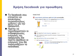 Χρήση  facebook  για προώθηση  Το  facebook  σου επιτρέπει να αποκτήσεις περισσότερους χρήστες για την εφαρμογή. Πρέπει να προσδιοριστούν οι ενδιαφέρουσες ενέργειες της εφαρμογής και πρέπει βρεθούν οι ενέργειες που θα παρουσιάζουν τα  newsfeed. 