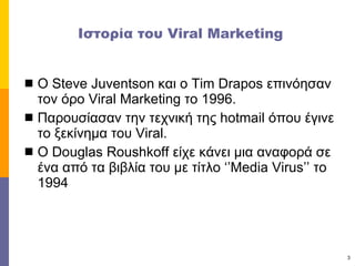Ιστορία του  Viral Marketing Ο  Steve Juventson  και ο  Tim Drapos  επινόησαν τον όρο  Viral Marketing  το 1996. Παρουσίασαν την τεχνική της  hotmail  όπου έγινε το ξεκίνημα του  Viral. Ο  Douglas Roushkoff  είχε κάνει μια αναφορά σε ένα από τα βιβλία του με τίτλο ‘’ Media Virus’’  το 1994 