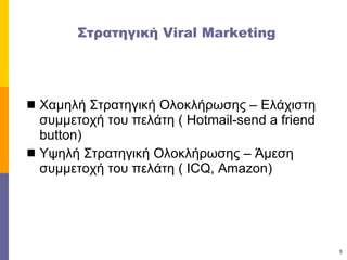 Στρατηγική  Viral Marketing Χαμηλή Στρατηγική Ολοκλήρωσης – Ελάχιστη συμμετοχή του πελάτη (  Hotmail-send a friend button) Υψηλή Στρατηγική Ολοκλήρωσης – Άμεση συμμετοχή του πελάτη (  ICQ, Amazon) 