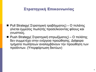 Στρατηγική Επικοινωνίας Pull Strategy(  Στρατηγική τραβήγματος) – Ο πελάτης γίνεται έμμεσος πωλητής προσελκύοντας φίλους και γνωστούς. Push Strategy(  Στρατηγική σπρωξίματος) – Ο πελάτης δεν συμμετέχει στην ενέργεια προώθησης. Διάφορα τμήματα πωλήσεων αναλαμβάνουν την προώθηση των προϊόντων. (Υπερφόρτωση δικτύων) 