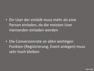 Ein User der einlädt muss mehr als eine Person einladen, da die meisten User niemanden einladen werden Die Conversionrate an allen wichtigen Punkten (Registrierung, Event anlegen) muss sehr hoch bleiben id-o.de 