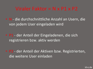 Viraler Faktor = N x P1 x P2 N  - die durchschnittliche Anzahl an Usern, die von jedem User eingeladen wird  P1  - der Anteil der Eingeladenen, die sich registrieren bzw. aktiv werden  P2  - der Anteil der Aktiven bzw. Registrierten, die weitere User einladen id-o.de 
