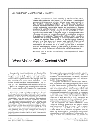 Jonah Berger and Katherine L. MiLKMan*

                                                     Why are certain pieces of online content (e.g., advertisements, videos,
                                                  news articles) more viral than others? this article takes a psychological
                                                  approach to understanding diffusion. Using a unique data set of all the
                                                  New York Times articles published over a three-month period, the authors
                                                  examine how emotion shapes virality. the results indicate that positive
                                                  content is more viral than negative content, but the relationship between
                                                  emotion and social transmission is more complex than valence alone.
                                                  Virality is partially driven by physiological arousal. Content that evokes
                                                  high-arousal positive (awe) or negative (anger or anxiety) emotions is
                                                  more viral. Content that evokes low-arousal, or deactivating, emotions
                                                  (e.g., sadness) is less viral. these results hold even when the authors
                                                  control for how surprising, interesting, or practically useful content is (all
                                                  of which are positively linked to virality), as well as external drivers of
                                                  attention (e.g., how prominently content was featured). experimental
                                                  results further demonstrate the causal impact of specific emotion on
                                                  transmission and illustrate that it is driven by the level of activation
                                                  induced. taken together, these findings shed light on why people share
                                                  content and how to design more effective viral marketing campaigns.

                                                  Keywords: word of mouth, viral marketing, social transmission, online
                                                            content




       What Makes online Content Viral?


  Sharing online content is an integral part of modern life.                     that interpersonal communication affects attitudes and deci-
People forward newspaper articles to their friends, pass                         sion making (Asch 1956; Katz and Lazarsfeld 1955), and
YouTube videos to their relatives, and send restaurant                           recent work has demonstrated the causal impact of word of
reviews to their neighbors. Indeed, 59% of people report that                    mouth on product adoption and sales (Chevalier and Mayz-
they frequently share online content with others (Allsop,                        lin 2006; Godes and Mayzlin 2009).
Bassett, and Hoskins 2007), and someone tweets a link to a                          Although it is clear that social transmission is both fre-
                                                                                 quent and important, less is known about why certain pieces
New York Times story once every four seconds (Harris 2010).
                                                                                 of online content are more viral than others. Some customer
  Such social transmission also has an important impact on                       service experiences spread throughout the blogosphere,
both consumers and brands. Decades of research suggest                           while others are never shared. Some newspaper articles earn
                                                                                 a position on their website’s “most e-mailed list,” while oth-
   *Jonah Berger is Joseph G. Campbell Assistant Professor of Marketing          ers languish. Companies often create online ad campaigns
(e-mail: jberger@wharton.upenn.edu), and Katherine L. Milkman is Assistant       or encourage consumer-generated content in the hope that
Professor of Operations and Information Management (e-mail: kmilkman@            people will share this content with others, but some of these
wharton.upenn.edu), the Wharton School, University of Pennsylvania.
Michael Buckley, Jason Chen, Michael Durkheimer, Henning Krohnstad,
                                                                                 efforts take off while others fail. Is virality just random, as
Heidi Liu, Lauren McDevitt, Areeb Pirani, Jason Pollack, and Ronnie              some argue (e.g., Cashmore 2009), or might certain charac-
Wang all provided helpful research assistance. Hector Castro and Premal          teristics predict whether content will be highly shared?
Vora created the web crawler that made this project possible, and Roger             This article examines how content characteristics affect
Booth and James W. Pennebaker provided access to LIWC. Devin Pope                virality. In particular, we focus on how emotion shapes
and Bill Simpson provided helpful suggestions on our analysis strategy.
Thanks to Max Bazerman, John Beshears, Jonathan Haidt, Chip Heath,               social transmission. We do so in two ways. First, we analyze
Yoshi Kashima, Dacher Keltner, Kim Peters, Mark Schaller, Deborah                a unique data set of nearly 7000 New York Times articles to
Small, and Andrew Stephen for helpful comments on prior versions of the          examine which articles make the newspaper’s “most e-
article. The Dean’s Research Initiative and the Wharton Interactive Media        mailed list.” Controlling for external drivers of attention,
Initiative helped fund this research. Ravi Dhar served as associate editor
for this article.
                                                                                 such as where an article was featured online and for how
                                                                                 long, we examine how content’s valence (i.e., whether an

© 2011, American Marketing Association                                                                  Journal of Marketing Research, Ahead of Print
ISSN: 0022-2437 (print), 1547-7193 (electronic)                              1                                             DOI: 10.1509/jmr.10.0353
 