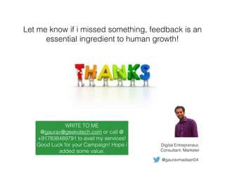 @gauravmadaan04
Digital Entrepreneur,
Consultant, Marketer
WRITE TO ME
@gaurav@geekotech.com or call @
+917838489791 to avail my services!
Good Luck for your Campaign! Hope i
added some value.
Let me know if i missed something, feedback is an
essential ingredient to human growth!
 