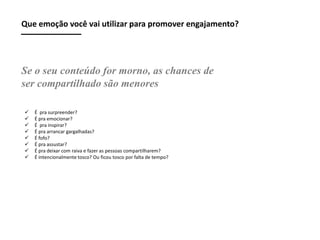 Que emoção você vai utilizar para promover engajamento?

Se o seu conteúdo for morno, as chances de
ser compartilhado são menores









É pra surpreender?
É pra emocionar?
É pra inspirar?
É pra arrancar gargalhadas?
É fofo?
É pra assustar?
É pra deixar com raiva e fazer as pessoas compartilharem?
É intencionalmente tosco? Ou ficou tosco por falta de tempo?

 