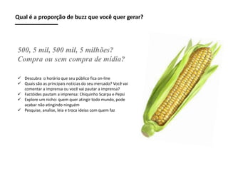 Qual é a proporção de buzz que você quer gerar?

500, 5 mil, 500 mil, 5 milhões?
Compra ou sem compra de mídia?
 Descubra o horário que seu público fica on-line
 Quais são as principais notícias do seu mercado? Você vai
comentar a imprensa ou você vai pautar a imprensa?
 Factóides pautam a imprensa: Chiquinho Scarpa e Pepsi
 Explore um nicho: quem quer atingir todo mundo, pode
acabar não atingindo ninguém
 Pesquise, analise, leia e troca ideias com quem faz

 