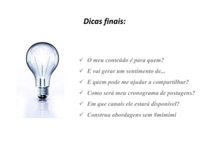 Dicas finais:

 O meu conteúdo é para quem?
 E vai gerar um sentimento de...
 E quem pode me ajudar a compartilhar?
 Como será meu cronograma de postagens?

 Em que canais ele estará disponível?
 Construa abordagens sem #mimimi

 