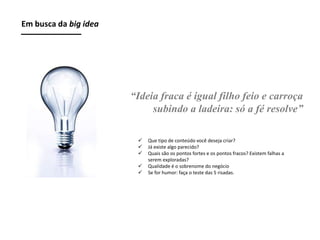 Em busca da big idea

“Ideia fraca é igual filho feio e carroça
subindo a ladeira: só a fé resolve”






Que tipo de conteúdo você deseja criar?
Já existe algo parecido?
Quais são os pontos fortes e os pontos fracos? Existem falhas a
serem exploradas?
Qualidade é o sobrenome do negócio
Se for humor: faça o teste das 5 risadas.

 