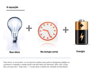 A equação

+
Boa ideia

+
No tempo certo

Faça testes, se necessário: se você precisa realizar uma ação no Instagram, dedique-se
a promover conteúdo e estudar perfis com alto índice de interação, likes e fãs. O que
deu certo pra eles? Tome nota -> o nome disso é análise de conteúdo ou benchmark.

Energia

 