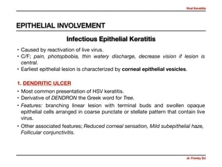 Viral Keratitis
dr. Frenky DJ
• Caused by reactivation of live virus. 

• C/F; pain, photopbobia, thin watery discharge, decrease vision if lesion is
central.

• Earliest epithelial lesion is characterized by corneal epithelial vesicles.
1. DENDRITIC ULCER
• Most common presentation of HSV keratitis.

• Derivative of DENDRON the Greek word for Tree.
• Features: branching linear lesion with terminal buds and swollen opaque
epithelial cells arranged in coarse punctate or stellate pattern that contain live
virus.
• Other associated features; Reduced corneal sensation, Mild subepithelial haze,
Follicular conjunctivitis.
EPITHELIAL INVOLVEMENT
Infectious Epithelial Keratitis
 