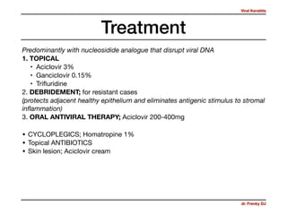 Viral Keratitis
dr. Frenky DJ
Treatment
Predominantly with nucleosidide analogue that disrupt viral DNA
1. TOPICAL
• Aciclovir 3% 

• Ganciclovir 0.15% 

• Triﬂuridine

2. DEBRIDEMENT; for resistant cases 

(protects adjacent healthy epithelium and eliminates antigenic stimulus to stromal
inﬂammation)
3. ORAL ANTIVIRAL THERAPY; Aciclovir 200-400mg
• CYCLOPLEGICS; Homatropine 1% 

• Topical ANTIBIOTICS 

• Skin lesion; Aciclovir cream
 