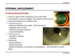 Viral Keratitis
dr. Frenky DJ
• Found in about 20% of patients with ocular HSV. 

• Viral antigen in stroma triggers intra stromal inﬂammation. 

• Overlying epithelium is usually intact. 

• Characterised by:  
- Stromal inﬁltration (punctate) - Stromal edema. 
- Wessley immune ring 
- Stromal neovascularisation  
- Lipid keratopathy. 

• Complications: 
- Disciform keratitis  
- Scarring 

• Treatment;

- Topical steroids 

- Topical Antivirals 
- Topical Antibiotics, Lubricants & Cycloplegics. - Oral steroids in severe
cases.
2. Immune Stromal Keratitis
STROMAL INVOLVEMENT
 