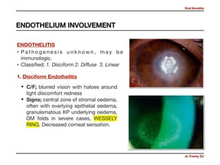 Viral Keratitis
dr. Frenky DJ
• P a t h o g e n e s i s u n k n o w n , m a y b e
immunologic.

• Classiﬁed; 1. Disciform 2. Diﬀuse 3. Linear
ENDOTHELITIS
• C/F; blurred vision with haloes around
light discomfort redness 

• Signs; central zone of stromal oedema,
often with overlying epithelial oedema,
granulomatous KP underlying oedema,
DM folds in severe cases, WESSELY
RING, Decreased corneal sensation.
1. Disciform Endothelitis
ENDOTHELIUM INVOLVEMENT
 