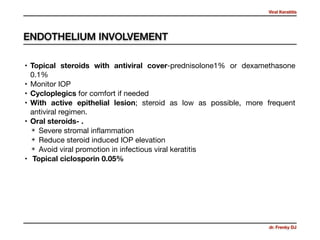 Viral Keratitis
dr. Frenky DJ
• Topical steroids with antiviral cover-prednisolone1% or dexamethasone
0.1% 

• Monitor IOP

• Cycloplegics for comfort if needed

• With active epithelial lesion; steroid as low as possible, more frequent
antiviral regimen.

• Oral steroids- .
✴ Severe stromal inﬂammation 

✴ Reduce steroid induced IOP elevation 

✴ Avoid viral promotion in infectious viral keratitis 

• Topical ciclosporin 0.05%
ENDOTHELIUM INVOLVEMENT
 