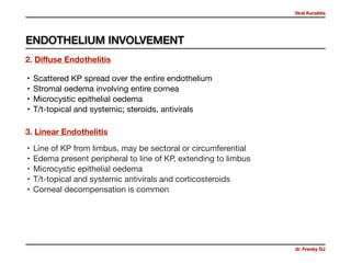 Viral Keratitis
dr. Frenky DJ
• Scattered KP spread over the entire endothelium 

• Stromal oedema involving entire cornea

• Microcystic epithelial oedema

• T/t-topical and systemic; steroids, antivirals
2. Diﬀuse Endothelitis
3. Linear Endothelitis
• Line of KP from limbus, may be sectoral or circumferential 

• Edema present peripheral to line of KP, extending to limbus

• Microcystic epithelial oedema

• T/t-topical and systemic antivirals and corticosteroids

• Corneal decompensation is common
ENDOTHELIUM INVOLVEMENT
 