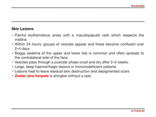 Viral Keratitis
dr. Frenky DJ
• Painful erythematous areas with a maculopapular rash which respects the
midline. 

• Within 24 hours, groups of vesicles appear and these become conﬂuent over
2–4 days. 

• Boggy oedema of the upper and lower lids is common and often spreads to
the contralateral side of the face. 

• Vesicles pass through a pustular phase crust and dry after 2–3 weeks.

• Large, deep haemorrhagic lesions in immunodeﬁcient patients 

• Lesions heal to leave residual skin destruction and depigmented scars 

• Zoster sine herpete is shingles without a rash.
Skin Lesions
 