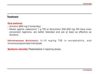 Viral Keratitis
dr. Frenky DJ
Oral antiviral;

• Aciclovir (800 mg 5 times/day)

• Newer agents; valaciclovir 1 g TID or famciclovir 250–500 mg TID have more
convenient regimens, are better tolerated and are at least as eﬀective as
Aciclovir.. 

Intravenous Aciclovir; 5–10 mg/kg TID in encephalitis, and
immunocompromised individuals 

Systemic steroids; Prednisolone in tapering doses.
Treatment
 