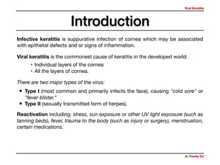 Viral Keratitis
dr. Frenky DJ
Introduction
Viral keratitis is the commonest cause of keratitis in the developed world.
There are two major types of the virus:
• Type I (most common and primarily infects the face), causing "cold sore" or
"fever blister."

• Type II (sexually transmitted form of herpes).
Infective keratitis is suppurative infection of cornea which may be associated
with epithelial defects and or signs of inﬂammation.
Reactivation including: stress, sun exposure or other UV light exposure (such as
tanning beds), fever, trauma to the body (such as injury or surgery), menstruation,
certain medications.
• Individual layers of the cornea

• All the layers of cornea.
 