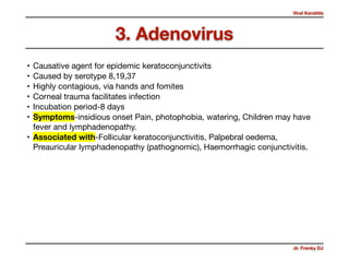 Viral Keratitis
dr. Frenky DJ
• Causative agent for epidemic keratoconjunctivits 

• Caused by serotype 8,19,37

• Highly contagious, via hands and fomites

• Corneal trauma facilitates infection 

• Incubation period-8 days 

• Symptoms-insidious onset Pain, photophobia, watering, Children may have
fever and lymphadenopathy.

• Associated with-Follicular keratoconjunctivitis, Palpebral oedema,
Preauricular lymphadenopathy (pathognomic), Haemorrhagic conjunctivitis.
3. Adenovirus
 