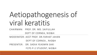 Aetiopathogenesis of
viral keratitis
CHAIRMAN: PROF. DR. MD. SAIFULLAH
DEPT OF CORNEA, NIO&H
MODERATOR: ASST PROF. DR.FARHAT JAHAN
DEPT OF CORNEA , NIO&H
PRESENTER: DR. SADIA YEASMIN SAKI
FCPS P-2 STUDENT, NIO&H
 