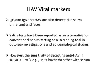 HAV Viral markers
 IgG and IgA anti-HAV are also detected in saliva,
urine, and and feces
 Saliva tests have been reported as an alternative to
conventional serum testing as a screening tool in
outbreak investigations and epidemiological studies
 However, the sensitivity of detecting anti-HAV in
saliva is 1 to 3 log10 units lower than that with serum
 