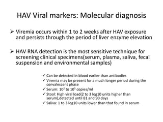 HAV Viral markers: Molecular diagnosis
 Viremia occurs within 1 to 2 weeks after HAV exposure
and persists through the period of liver enzyme elevation
 HAV RNA detection is the most sensitive technique for
screening clinical specimens(serum, plasma, saliva, fecal
suspension and environmental samples)
 Can be detected in blood earlier than antibodies
 Viremia may be present for a much longer period during the
convalescent phase
 Serum: 102 to 105 copies/ml
 Stool: High viral load(2 to 3 log10 units higher than
serum),detected until 81 and 90 days
 Saliva: 1 to 3 log10 units lower than that found in serum
 