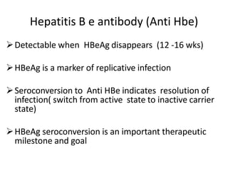 Hepatitis B e antibody (Anti Hbe)
Detectable when HBeAg disappears (12 -16 wks)
HBeAg is a marker of replicative infection
Seroconversion to Anti HBe indicates resolution of
infection( switch from active state to inactive carrier
state)
HBeAg seroconversion is an important therapeutic
milestone and goal
 