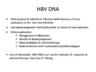 HBV DNA
 Directproduct & hallmarkof infection Measure of virus
replication in the liver and infectivity
 Liverdiseaseprogression intrinsically linked to extent of viral replication
 Clinicalapplication:
 Management of HBVcarriers
 Identify of diseaseprogression
 Selectcandidatesfor antiviraltherapy
 Guidetreatment with nucleoside/nucleotideanalogues
 Loss of detectable HBV DNA is an earlier indicator of response to
antiviral therapy than loss of HBeAg
 