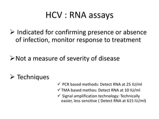 HCV : RNA assays
 Indicated for confirming presence or absence
of infection, monitor response to treatment
Not a measure of severity of disease
 Techniques
 PCR based methods: Detect RNA at 25 IU/ml
TMA based methos: Detect RNA at 10 IU/ml
 Signal amplification technology: Technically
easier, less sensitive ( Detect RNA at 615 IU/ml)
 