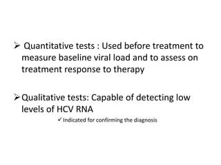  Quantitative tests : Used before treatment to
measure baseline viral load and to assess on
treatment response to therapy
Qualitative tests: Capable of detecting low
levels of HCV RNA
Indicated for confirming the diagnosis
 