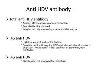 Anti HDV antibody
Total anti HDV antibody
 Appears after four weeks of acute infection
 Repeated testing required
 May be the only way to diagnose acute HDV infecton
IgG anti HDV
 High titre present in chronic infection
 Correlates well with ongoing HDV replicationAdditional presence
of IgM anti HBc is necessary for diagnosis of acute HBV/HDV
coinfection
IgG anti HDV
 Rarely used ,not approved for clinical use
 