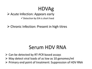 HDVAg
 Acute Infection: Appears early
Detection by EIA is short lived
 Chronic Infection: Present in high titres
Serum HDV RNA
 Can be detected by RT-PCR based assays
 May detect viral loads of as low as 10 genomes/ml
 Primary end point of treatment: Suppression of HDV RNA
 