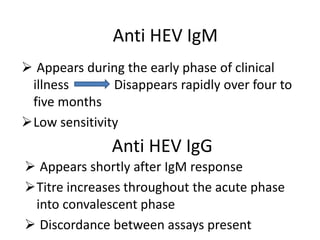 Anti HEV IgG
 Appears shortly after IgM response
Titre increases throughout the acute phase
into convalescent phase
 Discordance between assays present
Anti HEV IgM
 Appears during the early phase of clinical
illness Disappears rapidly over four to
five months
Low sensitivity
 