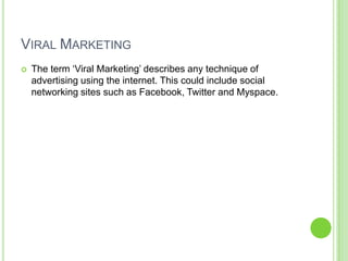 Viral MarketingThe term ‘Viral Marketing’ describes any technique of advertising using the internet. This could include social networking sites such as Facebook, Twitter and Myspace. 