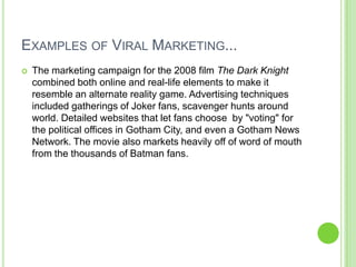 Examples of Viral Marketing...The marketing campaign for the 2008 film The Dark Knight combined both online and real-life elements to make it resemble an alternate reality game. Advertising techniques included gatherings of Joker fans, scavenger hunts around world. Detailed websites that let fans choose  by &quot;voting&quot; for the political offices in Gotham City, and even a Gotham News Network. The movie also markets heavily off of word of mouth from the thousands of Batman fans. 