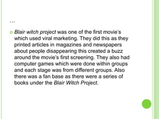 ...Blair witch project was one of the first movie’s which used viral marketing. They did this as they printed articles in magazines and newspapers about people disappearing this created a buzz around the movie’s first screening. They also had computer games which were done within groups and each stage was from different groups. Also there was a fan base as there were a series of books under the Blair Witch Project.