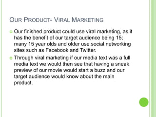 Our Product- Viral MarketingOur finished product could use viral marketing, as it has the benefit of our target audience being 15; many 15 year olds and older use social networking sites such as Facebook and Twitter. Through viral marketing if our media text was a full media text we would then see that having a sneak preview of our movie would start a buzz and our target audience would know about the main product.