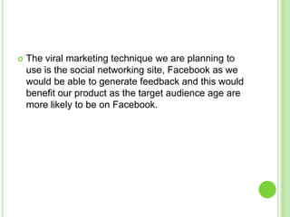 The viral marketing technique we are planning to use is the social networking site, Facebook as we would be able to generate feedback and this would benefit our product as the target audience age are more likely to be on Facebook.