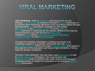 viral marketing viral marketing  refers to marketing techniques that use pre-existing social networks to produce increases in brand awareness or to achieve other marketing objectives (such as product sales) through self-replicating viral processes, analogous to the spread of pathological and computer viruses. It can be word-of-mouth delivered or enhanced by the network effects of the Internet.Viral promotions may take the form of video clips, interactive Flash games, advergames, ebooks, brandable software, images, or even text messages. The goal of marketers interested in creating successful viral marketing programs is to identify individuals with high Social Networking Potential (SNP) and create Viral Messages that appeal to this segment of the population and have a high probability of being taken by another competitor. The term &quot;viral marketing&quot; has also been used pejoratively to refer to stealth marketing campaigns—the unscrupulous use of astroturfing on-line combined with under market advertising in shopping centres to create the impression of spontaneous word of mouth enthusiasm. 