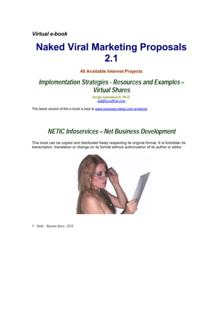 Virtual e-book

  Naked Viral Marketing Proposals
                2.1
                                 40 Available Internet Projects

    Implementation Strategies - Resources and Examples –
                       Virtual Shares
                                       Sergio Samoilovich, Ph.D.
                                           ss@foundfirst.com

The latest version of this e-book is kept at www.business-ideas.com.ar/ebook




           NETIC Infoservices – Net Business Development
This book can be copied and distributed freely respecting its original format. It is forbidden its
transcription, translation or change on its format without authorization of its author or editor.




© - Netic - Buenos Aires, 2010
 