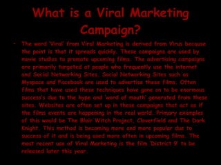 What is a Viral Marketing Campaign? The word ‘Viral’ from Viral Marketing is derived from Virus because the point is that it spreads quickly. These campaigns are used by movie studios to promote upcoming films. The advertising campaigns are primarily targeted at people who frequently use the internet and Social Networking Sites. Social Networking Sites such as Myspace and Facebook are used to advertise these films. Often films that have used these techniques have gone on to be enormous success’s due to the hype and ‘word of mouth’ generated from these sites. Websites are often set up in these campaigns that act as if the films events are happening in the real world. Primary examples of this would be The Blair Witch Project, Cloverfield and The Dark Knight. This method is becoming more and more popular due to success of it and is being used more often in upcoming films. The most recent use of Viral Marketing is the film ‘District 9’ to be released later this year.  
