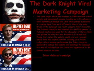 The Dark Knight Viral Marketing Campaign The Dark Knight which was released in 2008 received critical acclaim and phenomenal success. Leading up to its release a Viral Marketing Campaign was used which proved successful in creating hype from word off mouth. One of the main drives of the campaign was Heath Ledgers Joker character. The fictional character was treated as a real life person. A fictional election was used for the character of Harvey Dent (see picture to left) that was treated as if it was real. People that visited the website could vote and received emails from the election website. Leading up to Heath Ledgers Oscar winning performance the Joker character appeared to deface the website and sabotage the campaign as a way of building hype for characters appearance as the central villain in the film.   Joker defaced campaign 