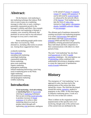 to the spread of viruses or computer
Abstract:                                               viruses (cf. memes and memetics). It
                                                        can be delivered by word of mouth
         On the Internet, viral marketing is            or enhanced by the network effects
any marketing technique that induces Web                of the Internet. Viral marketing may
sites or users to pass on a marketing                   take the form of video clips,
message to other sites or users, creating a             interactive Flash games, advergames,
potentially exponential growth in the                   ebooks, brandable software, images,
message's visibility and effect. One example            or text messages.
of successful viral marketing is Hotmail, a
company, now owned by Microsoft, that            The ultimate goal of marketers interested in
promotes its service and its own advertisers'    creating successful viral marketing programs
messages in every user's e-mail notes.           is to create viral messages that appeal to
                                                 individuals with high social networking
        Some marketing people prefer terms       potential (SNP) and that have a high
other than viral marketing. Web,                 probability of being presented and spread by
alternatives, including other terms in current   these individuals and their competitors in
use. Among those suggested have been:            their communications with others in a short
                                                 period of time.
avalanche marketing
buzz marketing                                   The term "viral marketing" has also been
cascading style marketing                        used pejoratively to refer to stealth
centrifugal marketing                            marketing campaigns—the unscrupulous use
exponential marketing                            of astroturfing online combined with
fission marketing                                undermarket advertising in shopping centers
grass roots marketing                            to create the impression of spontaneous
organic marketing                                word of mouth enthusiasm.
propogation marketing
referral marketing (borrowing a term long
used in marketing prior to the Web)
ripple marketing
self-perpetuation marketing                      History
self-propogation marketing
wildfire marketing
                                                 The emergence of "viral marketing," as an
                                                 approach to sales, has been tied to the
Introduction:                                    popularization of the notion that ideas
                                                 spread like viruses. The field that developed
       Viral marketing, viral advertising,       around this notion, memetics, peaked in
       or marketing buzz are buzzwords           popularity in the 1990s. As this then began
       referring to marketing techniques         to influence marketing gurus, it took on a
       that use pre-existing social networks     life of its own in that new context.
       to produce increases in brand
       awareness or to achieve other             There is debate on the origination and the
       marketing objectives (such as             popularization of the specific term viral
       product sales) through self-              marketing, though some of the earliest uses
       replicating viral processes, analogous    of the current term are attributed to the
 