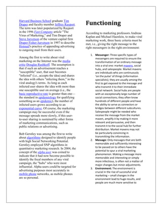 Functioning
Harvard Business School graduate Tim
Draper and faculty member Jeffrey Rayport.
The term was later popularized by Rayport
in the 1996 Fast Company article "The            According to marketing professors Andreas
Virus of Marketing," and Tim Draper and          Kaplan and Michael Haenlein, to make viral
Steve Jurvetson of the venture capital firm      marketing work, three basic criteria must be
Draper Fisher Jurvetson in 1997 to describe      met, i.e., giving the right message to the
Hotmail's practice of appending advertising      right messengers in the right environment:
to outgoing mail from their users.
                                                    1. Messenger: Three specific types of
Among the first to write about viral                   messengers are required to ensure the
marketing on the Internet was the media                transformation of an ordinary message
critic Douglas Rushkoff. The assumption is             into a viral one: market mavens, social
that if such an advertisement reaches a                hubs, and salespeople. Market mavens
"susceptible" user, that user becomes                  are individuals who are continuously
"infected" (i.e., accepts the idea) and shares         ‘on the pulse’ of things (information
the idea with others "infecting them," in the          specialists); they are usually among the
viral analogy's terms. As long as each                 first to get exposed to the message and
infected user shares the idea with more than           who transmit it to their immediate
one susceptible user on average (i.e., the             social network. Social hubs are people
basic reproductive rate is greater than one—           with an exceptionally large number of
the standard in epidemiology for qualifying            social connections; they often know
something as an epidemic), the number of               hundreds of different people and have
infected users grows according to an                   the ability to serve as connectors or
exponential curve. Of course, the marketing            bridges between different subcultures.
campaign may be successful even if the                 Salespeople might be needed who
message spreads more slowly, if this user-             receive the message from the market
to-user sharing is sustained by other forms            maven, amplify it by making it more
of marketing communications, such as                   relevant and persuasive, and then
public relations or advertising.                       transmit it to the social hub for further
                                                       distribution. Market mavens may not
Bob Gerstley was among the first to write              be particularly convincing in
about algorithms designed to identify people           transmitting the information.
with high Social Networking Potential.              2. Message: Only messages that are both
Gerstley employed SNP algorithms in                    memorable and sufficiently interesting
quantitative marketing research. In 2004, the          to be passed on to others have the
                                                       potential to spur a viral marketing
concept of the alpha user was coined to
                                                       phenomenon. Making a message more
indicate that it had now become possible to
                                                       memorable and interesting or simply
identify the focal members of any viral
                                                       more infectious, is often not a matter of
campaign, the "hubs" who were most
                                                       major changes but minor adjustments.
influential. Alpha users could be targeted for
                                                    3. Environment: The environment is
advertising purposes most accurately in                crucial in the rise of successful viral
mobile phone networks, as mobile phones                marketing – small changes in the
are so personal.                                       environment lead to huge results, and
                                                       people are much more sensitive to
 