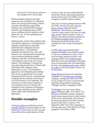 environment. The timing and context of   investors. Early investors enthusiastically
        the campaign launch must be right.       recruit their friends, generating exponential
                                                 growth until the pool of available investors
Whereas Kaplan, Haenlein and others              is tapped out and the scheme collapses.
reduce the role of marketers to crafting the
initial viral message and seeding it, futurist   Early in its existence (perhaps between 1988
and sales and marketing analyst Marc             and 1992), the television show Mystery
Feldman, who conducted IMT Strategies’           Science Theater 3000 had limited
landmark viral marketing study in 2001,          distribution. The producers encouraged
carves a different role for marketers which      viewers to make copies of the show on video
pushes the ‘art’ of viral marketing much         tapes and give them to friends in order to
closer to ‘science.                              expand viewership and increase demand for
                                                 the fledgling Comedy Central network.
Feldman points out that when marketers take      During this period the closing credits
a disciplined approach to viral marketing by     included the words "Keep circulating the
targeting, measuring and continually             tapes!"
optimizing their campaigns based on
campaign metrics, viral marketing                In 2000, Slate.com described TiVo's
transforms the customer into a new sales         unpublicized gambit of giving free systems
channel, a new lead generation channel and       to web-savvy enthusiasts to create "viral"
a new awareness generating channel.              word of mouth, pointing out that a viral
Feldman's innovative reconceptualization of      campaign differs from a publicity stunt.
viral marketers went a long way towards          Both the second and third games in the Halo
making "viral marketing" a strategy that         series were preceded with viral marketing in
sales and marketing directors at Fortune 500     the form of an alternate reality game called I
and Global 1000 companies could                  Love Bees for the second game, and Iris for
legitimately invest in. This disciplined         the third game.
approach to Viral Marketing that Feldman
first carved out, pointed the way towards        Burger King has used several marketing
measuring the ROI of every viral marketing       campaigns. Its The Subservient Chicken
campaign and thus making a real business         campaign, running from 2004 until 2007,
case for investing in viral marketing. The       was an example of viral or word-of-mouth
customer-as-a-sales-channel approach to          marketing. Burger King's launched its
viral marketing went on to become the            "Whopper Sacrifice" campaign in 2009.
foundation for an explosion of technology
enabled viral marketing services offered         The Blendtec viral video series Will It
online, offline and in blended hybrid            Blend? debuted in 2006.. In the show, Tom
approaches.                                      Dickson, the Blendtec founder, attempts to
                                                 blend various unusual items in order to show
Notable examples                                 off the power of his blender. Will it Blend?
                                                 has been nominated for the 2007 YouTube
                                                 award for Best Series, winner of .Net
The Ponzi scheme and related investment          Magazine's 2007 Viral Video campaign of
pyramid schemes are early examples of viral      the year and winner of the Bronze level Clio
marketing. In each round, investors are paid     Award for Viral Video in 2008.
interest from the principal deposits of later
 