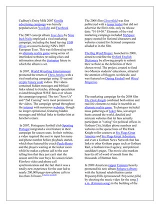 Cadbury's Dairy Milk 2007 Gorilla                The 2008 film Cloverfield was first
advertising campaign was heavily                 publicized with a teaser trailer that did not
popularised on YouTube and Facebook              advertise the film's title, only its release
                                                 date: "01·18·08." Elements of the viral
The 2007 concept album Year Zero by Nine         marketing campaign included MySpace
Inch Nails employed a viral marketing            pages created for fictional characters and
campaign, including the band leaving USB         websites created for fictional companies
drives at concerts during NIN's 2007             alluded to in the film.
European Tour. This was followed up with
an alternate reality game using series of        The Big Word Project, launched in 2008,
interlinked websites revealing clues and         aimed to redefine the Oxford English
information about the dystopian future in        Dictionary by allowing people to submit
which the album is set.                          their website as the definition of their
                                                 chosen word. The project, created to fund
 In 2007, World Wrestling Entertainment          two Masters students' educations, attracted
promoted the return of Chris Jericho with a      the attention of bloggers worldwide, and
viral marketing campaign using 15-second         was featured on Daring Fireball and Wired
cryptic binary code videos. The videos           Magazine.
contained hidden messages and biblical
links related to Jericho, although speculation
existed throughout WWE fans over whom
the campaign targeted. The text "Save Us"        The marketing campaign for the 2008 film
and "2nd Coming" were most prominent in          The Dark Knight combined both online and
the videos. The campaign spread throughout       real-life elements to make it resemble an
the internet with numerous websites, though      alternate reality game. Techniques included
no longer operational, featuring hidden          mass gatherings of Joker fans, scavenger
messages and biblical links to further hint at   hunts around the world, detailed and
Jericho's return.                                intricate websites that let fans actually
                                                 participate in "voting" for political offices in
 In 2007, Portuguese football club Sporting      Gotham City, hidden phone numbers and
Portugal integrated a viral feature in their     websites in the queue lines of The Dark
campaign for season seats. In their website,     Knight roller coasters at Six Flags Great
a video required the user to input his name      America and Six Flags Great Adventure,
and phone number before playback started,        and even a Gotham News Network that has
which then featured the coach Paulo Bento        links to other Gotham pages such as Gotham
and the players waiting at the locker room       Rail, a Gotham travel agency, and political
while he makes a phone call to the user          candidate's pages. The movie also markets
telling him that they just can't start the       heavily off of word of mouth from the
season until the user buys his season ticket.    thousands of Batman fans.
Flawless video and phone call
synchronization and the fact that it was a       In 2009 American rapper Eminem heavily
totally new experience for the user led to       promoted his new album Relapse (album)
nearly 200,000 pageviews phone calls in          with the fictional rehabilitation center
less than 24 hours.[citation needed]             Popsomp Hills (pronounced: Pop some pills)
                                                 by shooting the music video for the song 3
                                                 a.m. (Eminem song) in the building of the
 